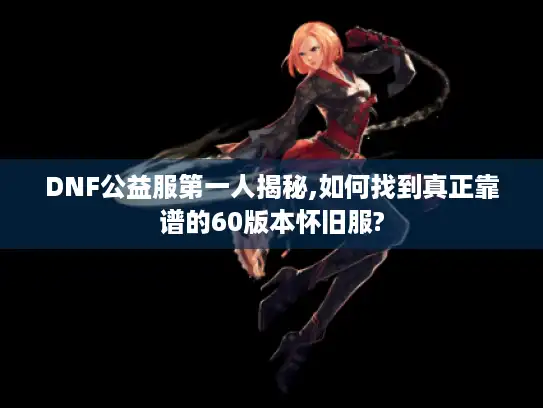 DNF公益服第一人揭秘,如何找到真正靠谱的60版本怀旧服?