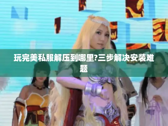 玩完美私服解压到哪里?三步解决安装难题 玩完美私服解压到哪里?三步解决安装难题