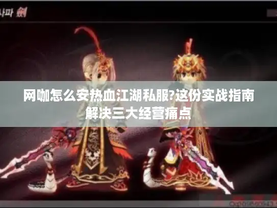 网咖怎么安热血江湖私服?这份实战指南解决三大经营痛点