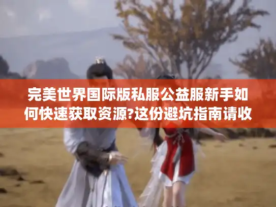 完美世界国际版私服公益服新手如何快速获取资源?这份避坑指南请收好