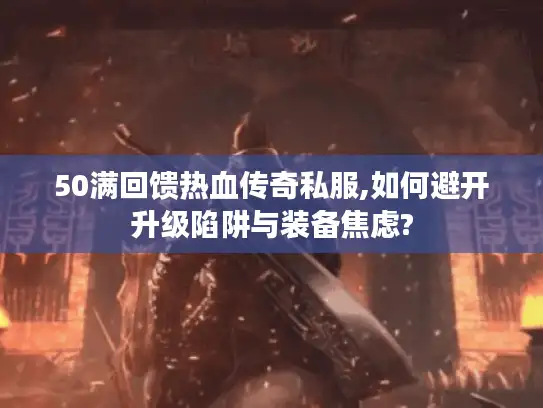 50满回馈热血传奇私服,如何避开升级陷阱与装备焦虑?