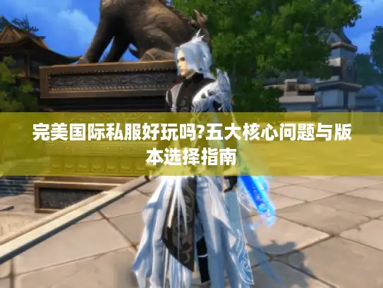 完美国际私服好玩吗?五大核心问题与版本选择指南 完美国际私服好玩吗?五大核心问题与版本选择指南
