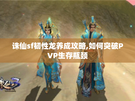 诛仙sf韧性龙养成攻略,如何突破PVP生存瓶颈