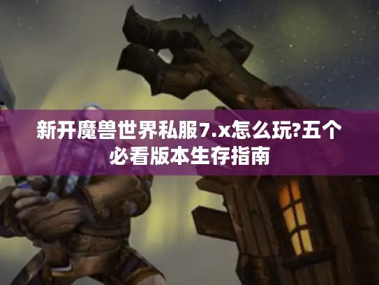 新开魔兽世界私服7.x怎么玩?五个必看版本生存指南
