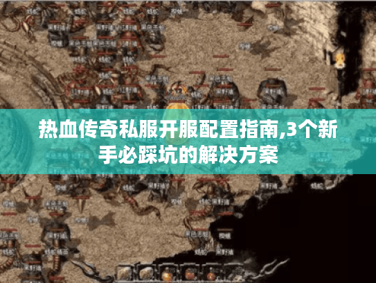 热血传奇私服开服配置指南,3个新手必踩坑的解决方案