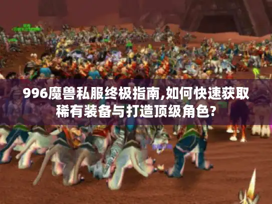 996魔兽私服终极指南,如何快速获取稀有装备与打造顶级角色?