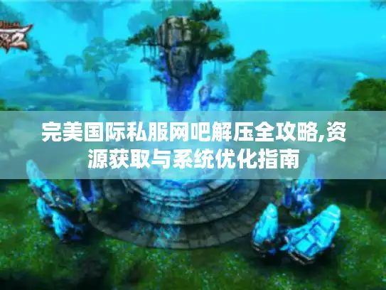 完美国际私服网吧解压全攻略,资源获取与系统优化指南