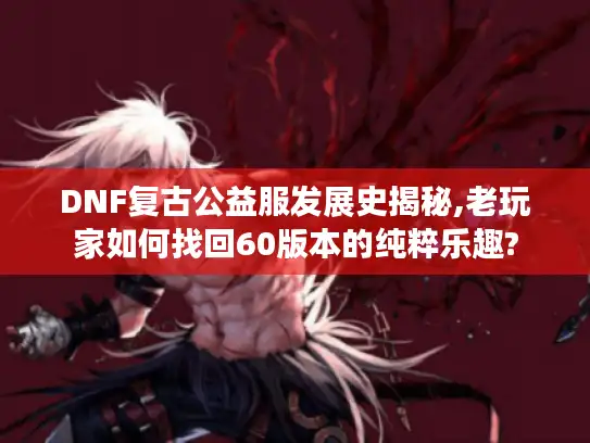 DNF复古公益服发展史揭秘,老玩家如何找回60版本的纯粹乐趣? DNF复古公益服发展史揭秘,老玩家如何找回60版本的纯粹乐趣?