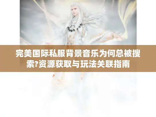 完美国际私服背景音乐为何总被搜索?资源获取与玩法关联指南
