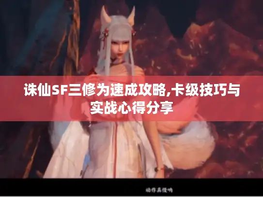 诛仙SF三修为速成攻略,卡级技巧与实战心得分享