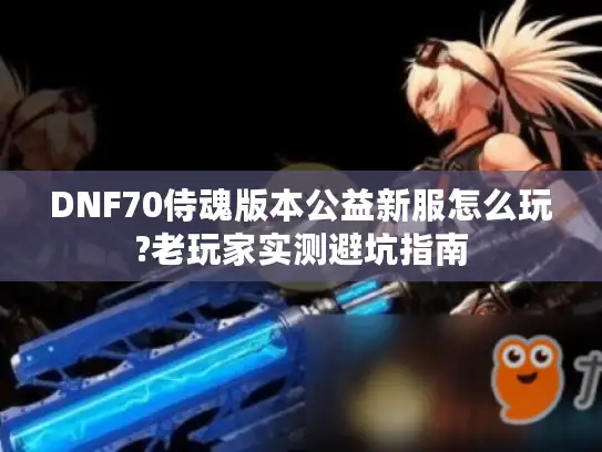 DNF70侍魂版本公益新服怎么玩?老玩家实测避坑指南