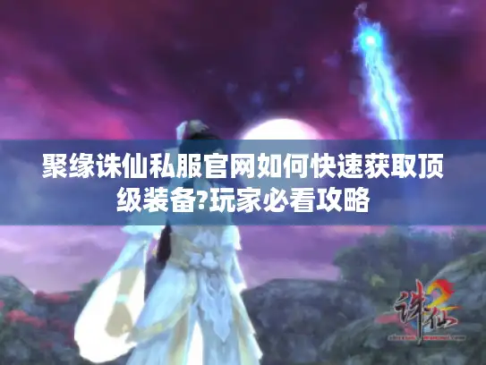 聚缘诛仙私服官网如何快速获取顶级装备?玩家必看攻略