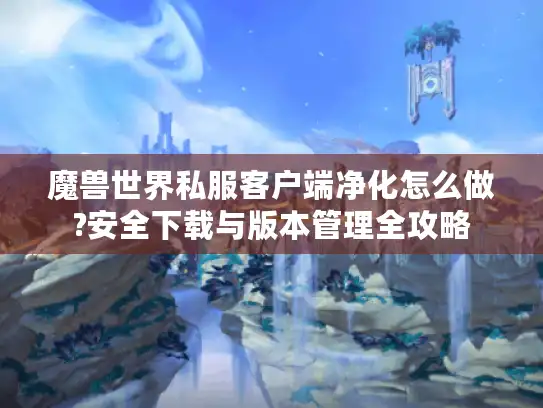 魔兽世界私服客户端净化怎么做?安全下载与版本管理全攻略