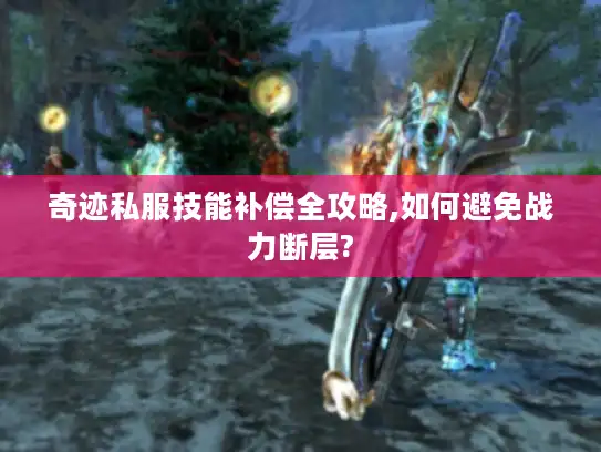 奇迹私服技能补偿全攻略,如何避免战力断层?