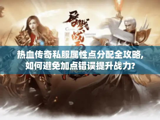 热血传奇私服属性点分配全攻略,如何避免加点错误提升战力?