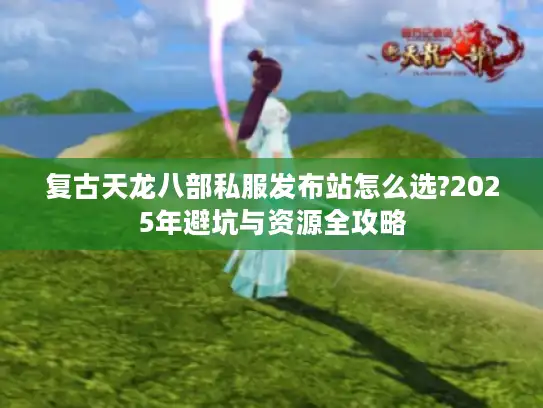 复古天龙八部私服发布站怎么选?2025年避坑与资源全攻略