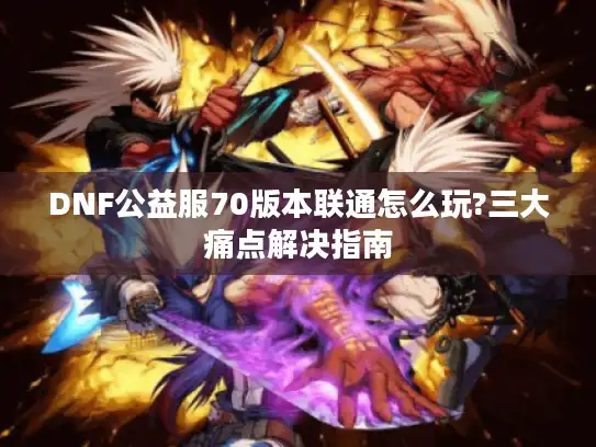 DNF公益服70版本联通怎么玩?三大痛点解决指南 DNF公益服70版本联通怎么玩?三大痛点解决指南