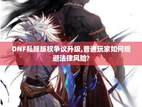 DNF私服版权争议升级,普通玩家如何规避法律风险?