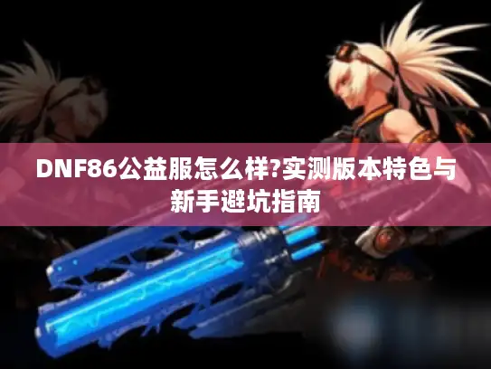 DNF86公益服怎么样?实测版本特色与新手避坑指南