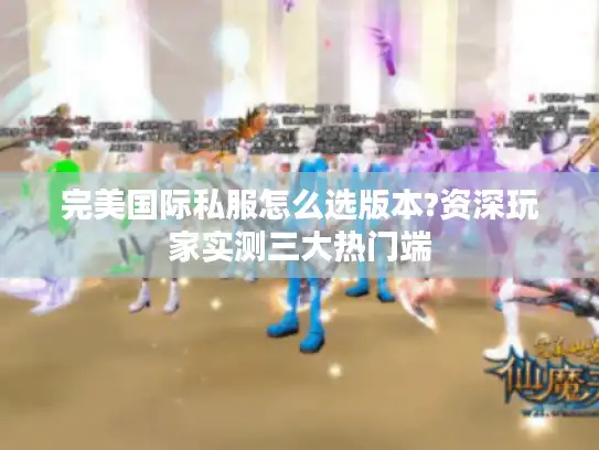完美国际私服怎么选版本?资深玩家实测三大热门端