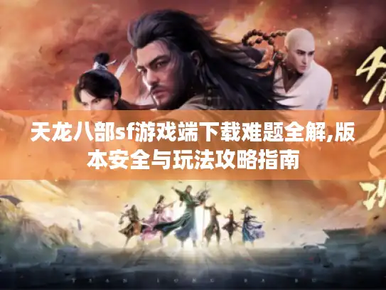 天龙八部sf游戏端下载难题全解,版本安全与玩法攻略指南