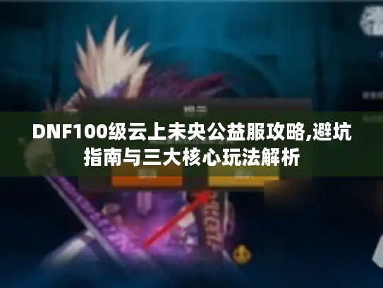 DNF100级云上未央公益服攻略,避坑指南与三大核心玩法解析