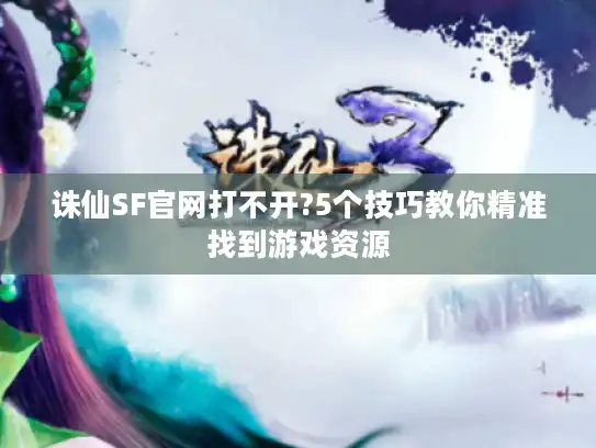 诛仙SF官网打不开?5个技巧教你精准找到游戏资源