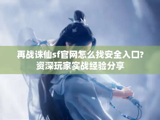 再战诛仙sf官网怎么找安全入口?资深玩家实战经验分享