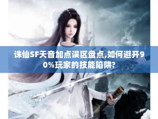 诛仙SF天音加点误区盘点,如何避开90%玩家的技能陷阱?