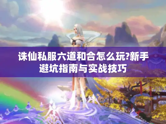 诛仙私服六道和合怎么玩?新手避坑指南与实战技巧
