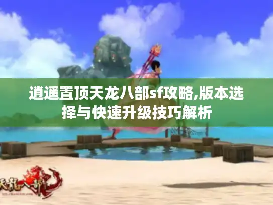逍遥置顶天龙八部sf攻略,版本选择与快速升级技巧解析