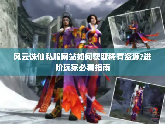 风云诛仙私服网站如何获取稀有资源?进阶玩家必看指南
