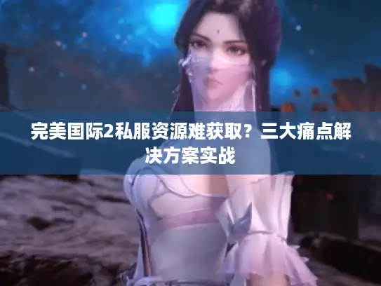 完美国际2私服资源难获取？三大痛点解决方案实战