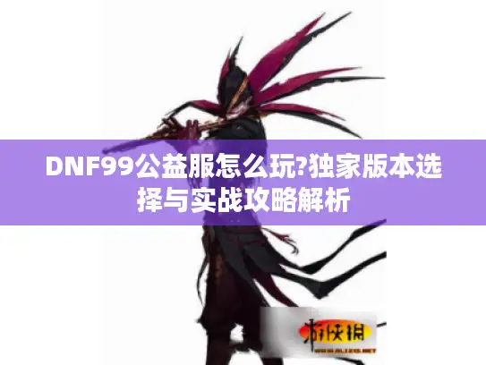 DNF99公益服怎么玩?独家版本选择与实战攻略解析 DNF99公益服怎么玩?独家版本选择与实战攻略解析