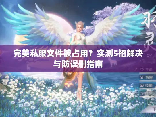 完美私服文件被占用?实测5招解决与防误删指南 完美私服文件被占用?实测5招解决与防误删指南
