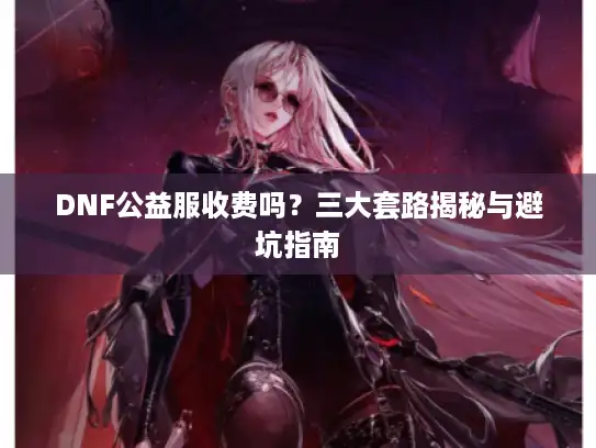 DNF公益服收费吗？三大套路揭秘与避坑指南