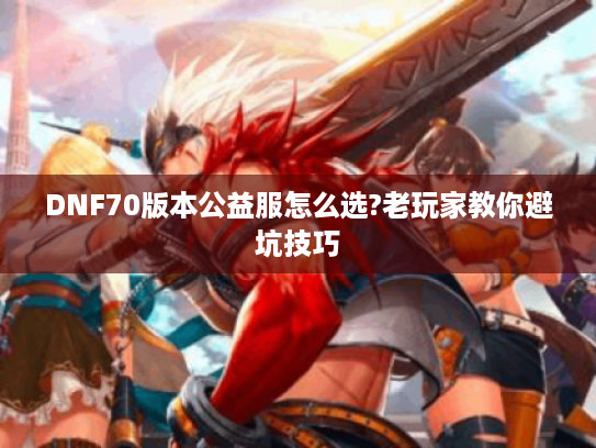 DNF70版本公益服怎么选?老玩家教你避坑技巧 DNF70版本公益服怎么选?老玩家教你避坑技巧