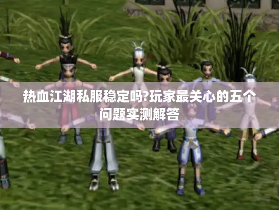热血江湖私服稳定吗?玩家最关心的五个问题实测解答