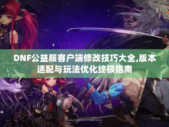 DNF公益服客户端修改技巧大全,版本适配与玩法优化终极指南 DNF公益服客户端修改技巧大全,版本适配与玩法优化终极指南