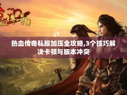 热血传奇私服加压全攻略,3个技巧解决卡顿与版本冲突