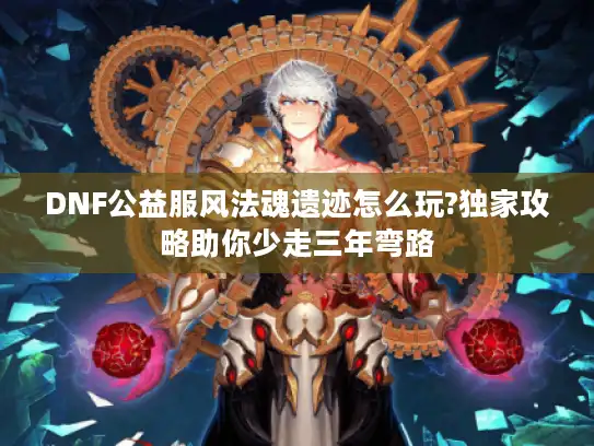 DNF公益服风法魂遗迹怎么玩?独家攻略助你少走三年弯路