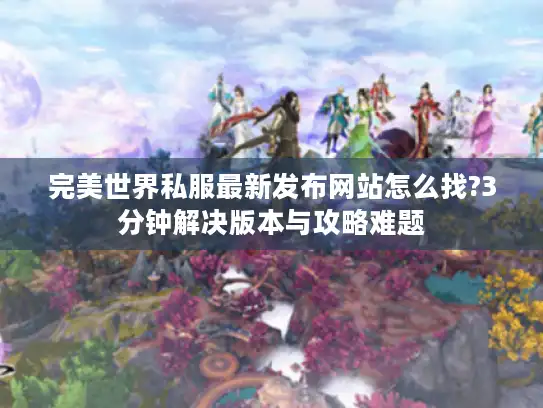 完美世界私服最新发布网站怎么找?3分钟解决版本与攻略难题