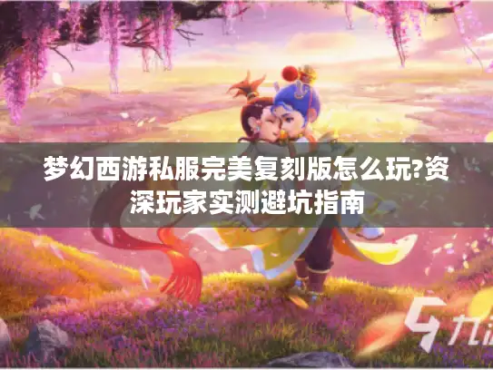 梦幻西游私服完美复刻版怎么玩?资深玩家实测避坑指南 梦幻西游私服完美复刻版怎么玩?资深玩家实测避坑指南