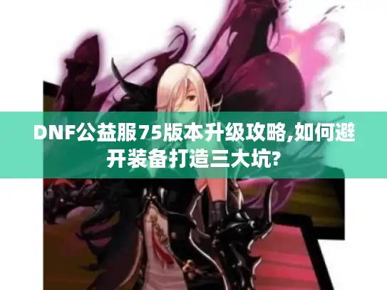 DNF公益服75版本升级攻略,如何避开装备打造三大坑?