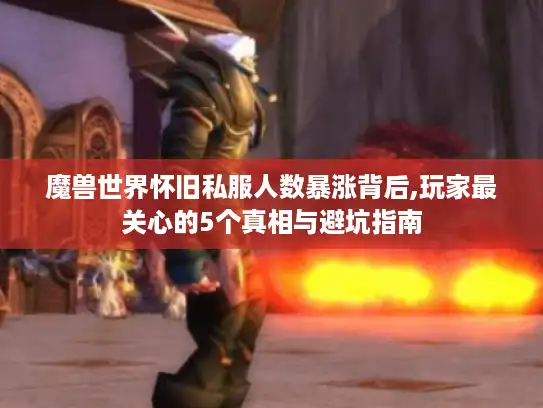 魔兽世界怀旧私服人数暴涨背后,玩家最关心的5个真相与避坑指南