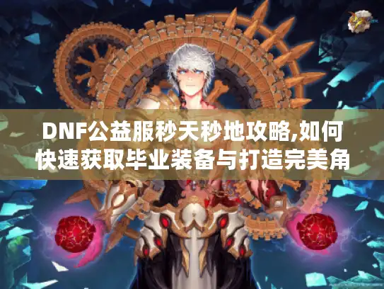 DNF公益服秒天秒地攻略,如何快速获取毕业装备与打造完美角色