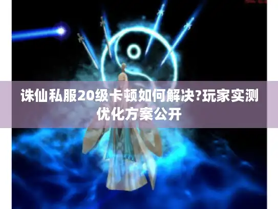 诛仙私服20级卡顿如何解决?玩家实测优化方案公开