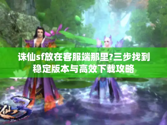 诛仙sf放在客服端那里?三步找到稳定版本与高效下载攻略