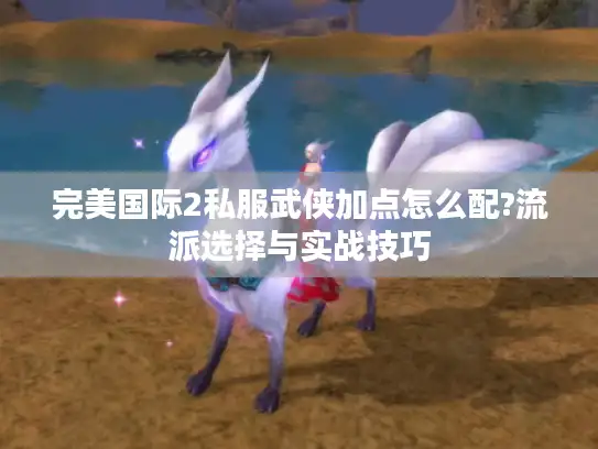 完美国际2私服武侠加点怎么配?流派选择与实战技巧