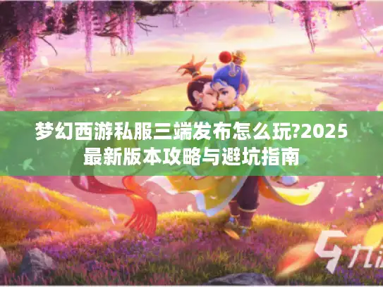 梦幻西游私服三端发布怎么玩?2025最新版本攻略与避坑指南